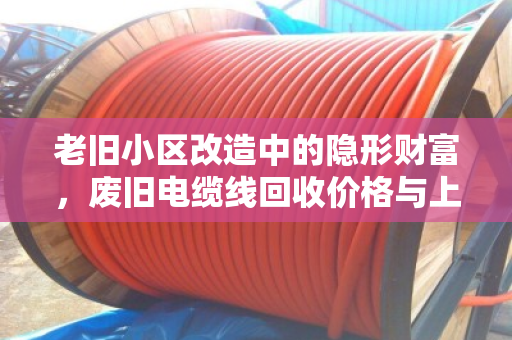 老旧小区改造中的隐形财富,废旧电缆线回收价格与上门收货全解析 老旧小区改造中的隐形财富,废旧电缆线回收价格与上门收货全解析