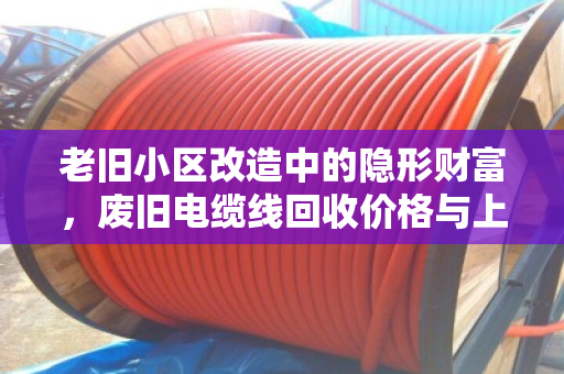 老旧小区改造中的隐形财富,废旧电缆线回收价格与上门收货全解析 老旧小区改造中的隐形财富,废旧电缆线回收价格与上门收货全解析