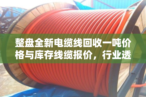 整盘全新电缆线回收一吨价格与库存线缆报价，行业透视与实战指南