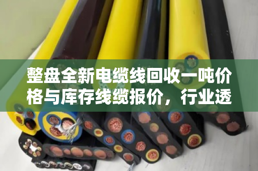 整盘全新电缆线回收一吨价格与库存线缆报价，行业透视与实战指南
