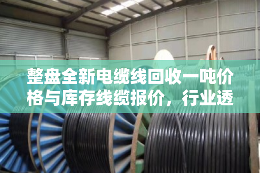 整盘全新电缆线回收一吨价格与库存线缆报价，行业透视与实战指南