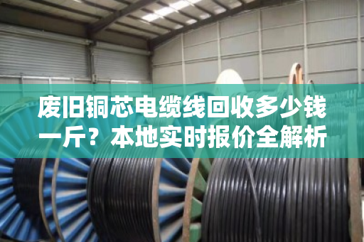 废旧铜芯电缆线回收多少钱一斤?本地实时报价全解析(附真实成交案例) 废旧铜芯电缆线回收多少钱一斤?本地实时报价全解析(附真实成交案例)