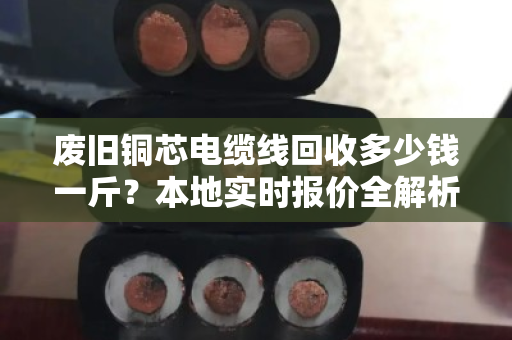 废旧铜芯电缆线回收多少钱一斤?本地实时报价全解析(附真实成交案例) 废旧铜芯电缆线回收多少钱一斤?本地实时报价全解析(附真实成交案例)