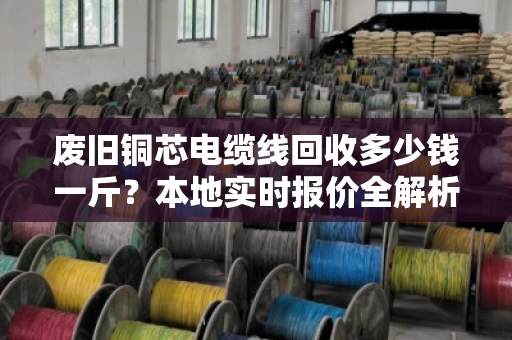 废旧铜芯电缆线回收多少钱一斤?本地实时报价全解析(附真实成交案例) 废旧铜芯电缆线回收多少钱一斤?本地实时报价全解析(附真实成交案例)