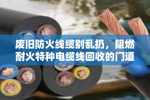 废旧防火线缆别乱扔,阻燃耐火特种电缆线回收的门道与行情 废旧防火线缆别乱扔,阻燃耐火特种电缆线回收的门道与行情