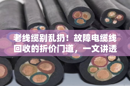 老线缆别乱扔！故障电缆线回收的折价门道，一文讲透（附真实案例）
