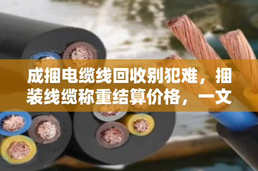 成捆电缆线回收别犯难，捆装线缆称重结算价格，一文讲透门道