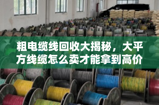 粗电缆线回收大揭秘，大平方线缆怎么卖才能拿到高价？泊祎回收给你算笔明白账