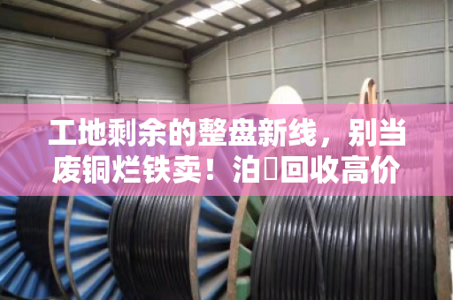 工地剩余的整盘新线,别当废铜烂铁卖!泊祎回收高价收购,让尾料变成真金白银 工地剩余的整盘新线,别当废铜烂铁卖!泊祎回收高价收购,让尾料变成真金白银