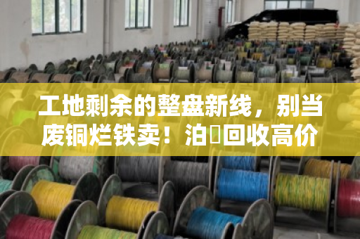 工地剩余的整盘新线，别当废铜烂铁卖！泊祎回收高价收购，让尾料变成真金白银