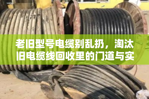 老旧型号电缆别乱扔,淘汰旧电缆线回收里的门道与实惠 老旧型号电缆别乱扔,淘汰旧电缆线回收里的门道与实惠