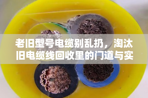 老旧型号电缆别乱扔,淘汰旧电缆线回收里的门道与实惠 老旧型号电缆别乱扔,淘汰旧电缆线回收里的门道与实惠