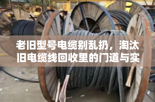 老旧型号电缆别乱扔，淘汰旧电缆线回收里的门道与实惠