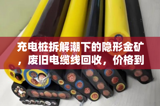 充电桩拆解潮下的隐形金矿，废旧电缆线回收，价格到底怎么算？