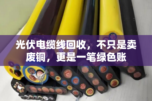光伏电缆线回收，不只是卖废铜，更是一笔绿色账