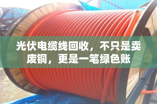 光伏电缆线回收，不只是卖废铜，更是一笔绿色账