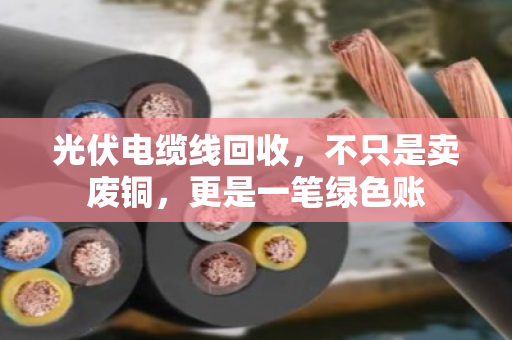 光伏电缆线回收，不只是卖废铜，更是一笔绿色账