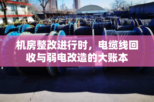 机房整改进行时,电缆线回收与弱电改造的大账本 机房整改进行时,电缆线回收与弱电改造的大账本