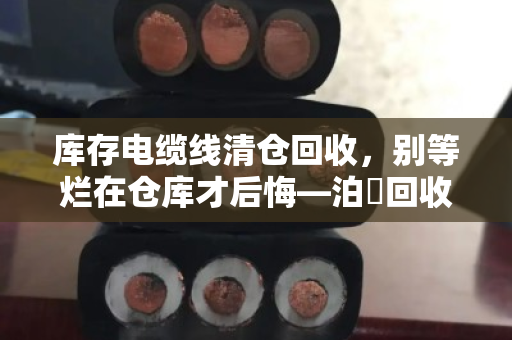 库存电缆线清仓回收,别等烂在仓库才后悔—泊祎回收的一次性报价,到底值不值? 库存电缆线清仓回收,别等烂在仓库才后悔—泊祎回收的一次性报价,到底值不值?