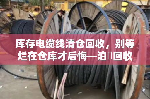 库存电缆线清仓回收，别等烂在仓库才后悔—泊祎回收的一次性报价，到底值不值？