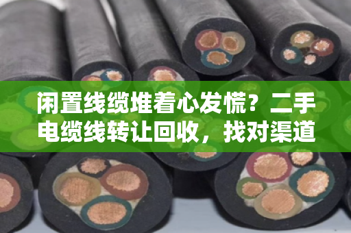 闲置线缆堆着心发慌？二手电缆线转让回收，找对渠道才是真高价接手