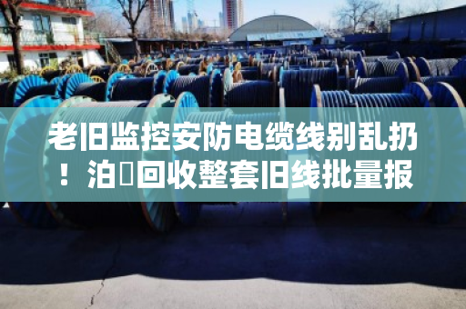 老旧监控安防电缆线别乱扔!泊祎回收整套旧线批量报价,省心又划算 老旧监控安防电缆线别乱扔!泊祎回收整套旧线批量报价,省心又划算