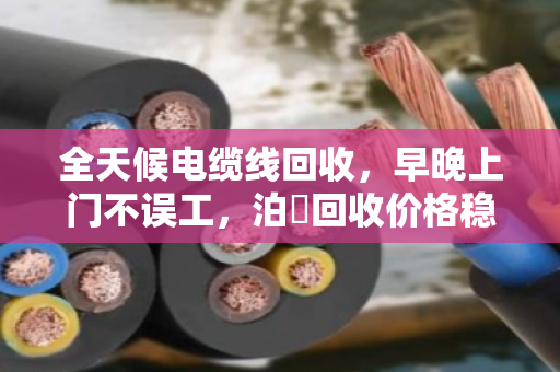 全天候电缆线回收，早晚上门不误工，泊祎回收价格稳如泰山