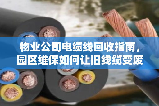 物业公司电缆线回收指南,园区维保如何让旧线缆变废为宝? 物业公司电缆线回收指南,园区维保如何让旧线缆变废为宝?