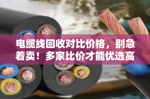 电缆线回收对比价格,别急着卖!多家比价才能优选高价,手把手教你避坑 电缆线回收对比价格,别急着卖!多家比价才能优选高价,手把手教你避坑