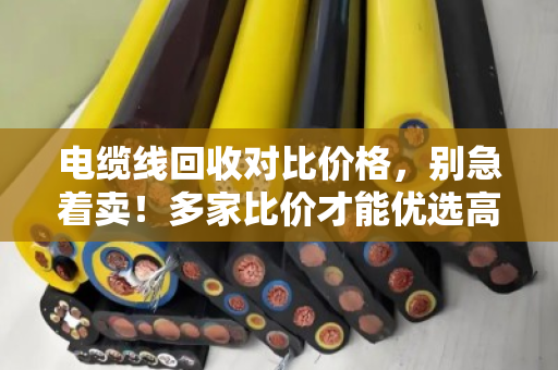 电缆线回收对比价格,别急着卖!多家比价才能优选高价,手把手教你避坑 电缆线回收对比价格,别急着卖!多家比价才能优选高价,手把手教你避坑