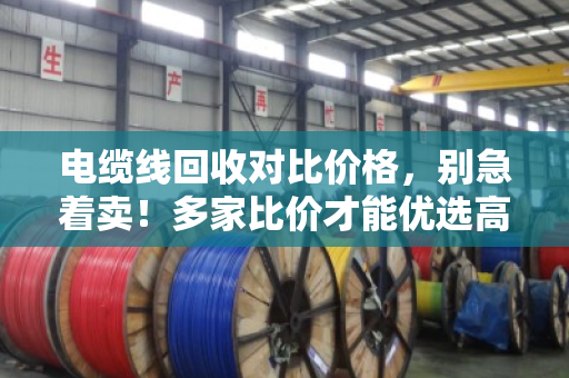 电缆线回收对比价格，别急着卖！多家比价才能优选高价，手把手教你避坑