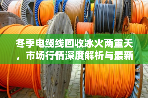 冬季电缆线回收冰火两重天,市场行情深度解析与最新收购价格参考 冬季电缆线回收冰火两重天,市场行情深度解析与最新收购价格参考