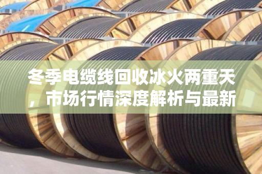 冬季电缆线回收冰火两重天,市场行情深度解析与最新收购价格参考 冬季电缆线回收冰火两重天,市场行情深度解析与最新收购价格参考