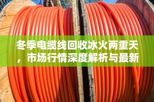 冬季电缆线回收冰火两重天，市场行情深度解析与最新收购价格参考