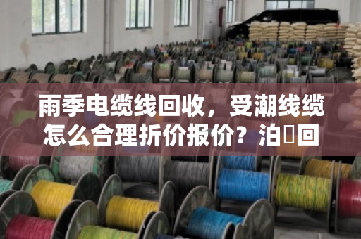 雨季电缆线回收，受潮线缆怎么合理折价报价？泊祎回收给你掏心窝子讲
