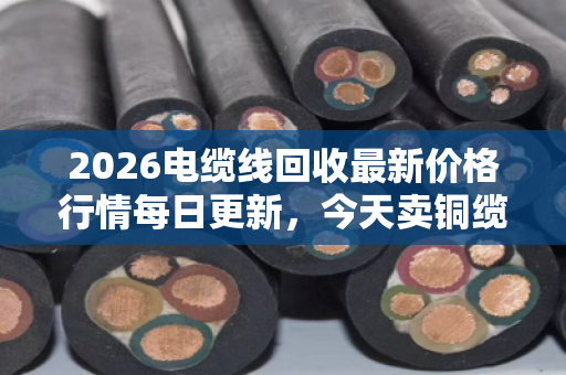 2026电缆线回收最新价格行情每日更新，今天卖铜缆到底划不划算？