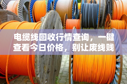 电缆线回收行情查询，一键查看今日价格，别让废线贱卖成白菜价