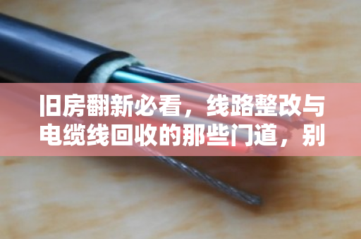 旧房翻新必看,线路整改与电缆线回收的那些门道,别让老线变废铁 旧房翻新必看,线路整改与电缆线回收的那些门道,别让老线变废铁