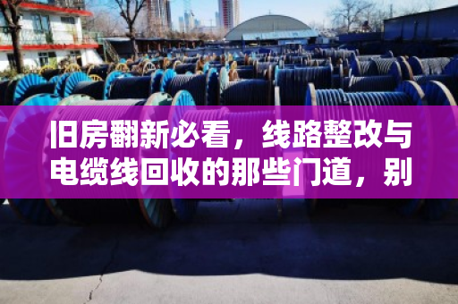 旧房翻新必看,线路整改与电缆线回收的那些门道,别让老线变废铁 旧房翻新必看,线路整改与电缆线回收的那些门道,别让老线变废铁