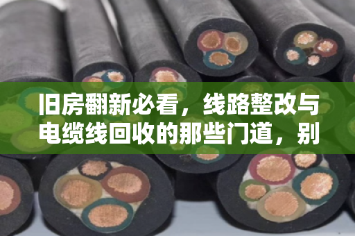 旧房翻新必看，线路整改与电缆线回收的那些门道，别让老线变废铁