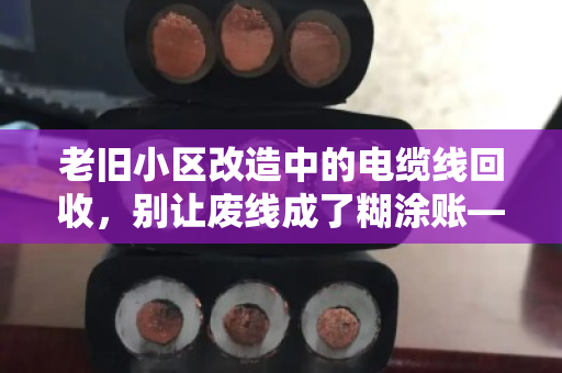 老旧小区改造中的电缆线回收,别让废线成了糊涂账—泊祎回收给你的旧电缆报个实价 老旧小区改造中的电缆线回收,别让废线成了糊涂账—泊祎回收给你的旧电缆报个实价