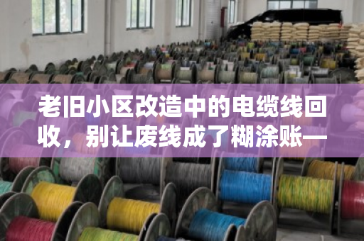 老旧小区改造中的电缆线回收，别让废线成了糊涂账—泊祎回收给你的旧电缆报个实价