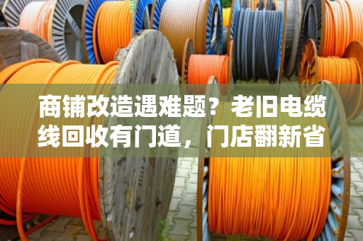 商铺改造遇难题？老旧电缆线回收有门道，门店翻新省钱的实用指南