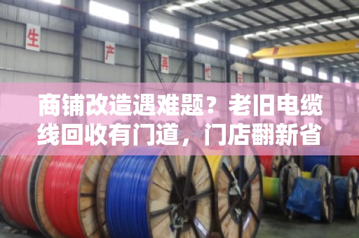 商铺改造遇难题？老旧电缆线回收有门道，门店翻新省钱的实用指南