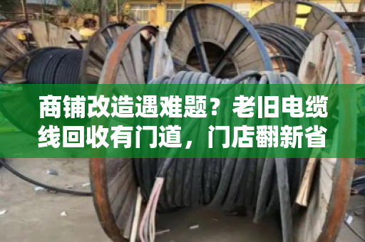 商铺改造遇难题？老旧电缆线回收有门道，门店翻新省钱的实用指南