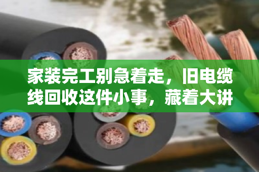 家装完工别急着走，旧电缆线回收这件小事，藏着大讲究