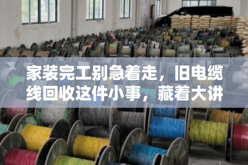 家装完工别急着走，旧电缆线回收这件小事，藏着大讲究