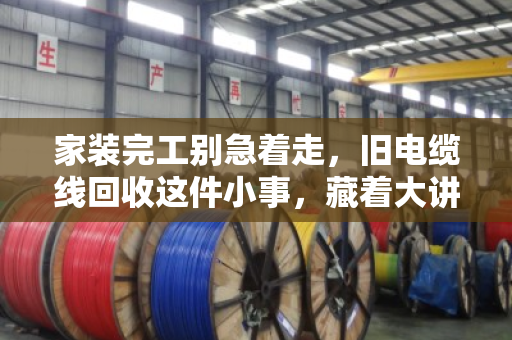 家装完工别急着走，旧电缆线回收这件小事，藏着大讲究