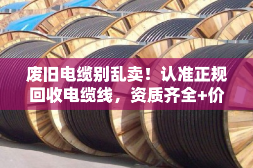 废旧电缆别乱卖！认准正规回收电缆线，资质齐全+价格透明才靠谱