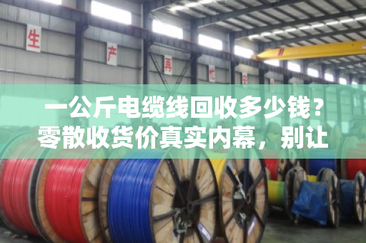 一公斤电缆线回收多少钱？零散收货价真实内幕，别让上门小哥宰了你
